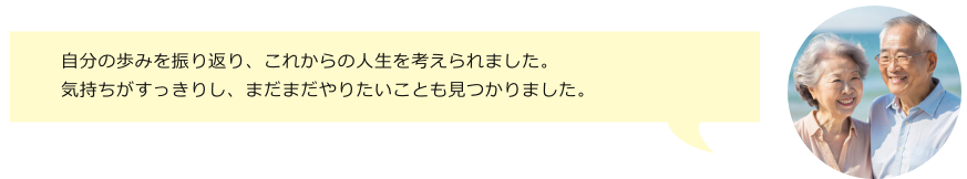 自分の歩みを振り返り、これからの人生を考えられました。気持ちがすっきりし、まだまだやりたいことも見つかりました。