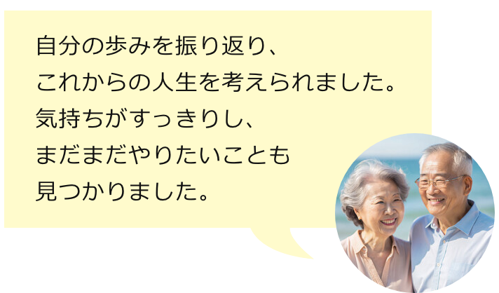 自分の歩みを振り返り、これからの人生を考えられました。気持ちがすっきりし、まだまだやりたいことも見つかりました。